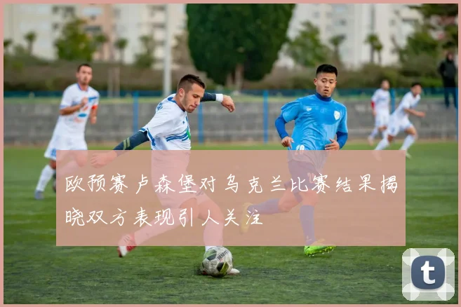 欧预赛卢森堡对乌克兰比赛结果揭晓双方表现引人关注